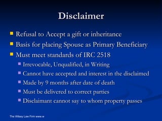 Disclaimer Refusal to Accept a gift or inheritance Basis for placing Spouse as Primary Beneficiary Must meet standards of IRC 2518 Irrevocable, Unqualified, in Writing Cannot have accepted and interest in the disclaimed Made by 9 months after date of death Must be delivered to correct parties Disclaimant cannot say to whom property passes  