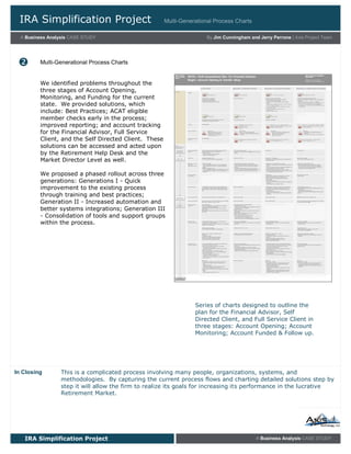 IRA Simplification Project
A Business Analysis CASE STUDY
Multi-Generational Process Charts
IRA Simplification Project A Business Analysis CASE STUDY
We identified problems throughout the
three stages of Account Opening,
Monitoring, and Funding for the current
state. We provided solutions, which
include: Best Practices; ACAT eligible
member checks early in the process;
improved reporting; and account tracking
for the Financial Advisor, Full Service
Client, and the Self Directed Client. These
solutions can be accessed and acted upon
by the Retirement Help Desk and the
Market Director Level as well.
We proposed a phased rollout across three
generations: Generations I - Quick
improvement to the existing process
through training and best practices;
Generation II - Increased automation and
better systems integrations; Generation III
- Consolidation of tools and support groups
within the process.

Series of charts designed to outline the
plan for the Financial Advisor, Self
Directed Client, and Full Service Client in
three stages: Account Opening; Account
Monitoring; Account Funded & Follow up.
This is a complicated process involving many people, organizations, systems, and
methodologies. By capturing the current process flows and charting detailed solutions step by
step it will allow the firm to realize its goals for increasing its performance in the lucrative
Retirement Market.
In Closing
Multi-Generational Process Charts
 