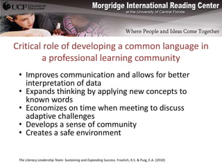 Critical role of developing a common language in
        a professional learning community
 • Improves communication and allows for better
   interpretation of data
 • Expands thinking by applying new concepts to
   known words
 • Economizes on time when meeting to discuss
   adaptive challenges
 • Develops a sense of community
 • Creates a safe environment


 The Literacy Leadership Team: Sustaining and Expanding Success. Froelich, K.S. & Puig, E.A. (2010)
 