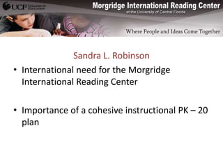 Sandra L. Robinson
• International need for the Morgridge
  International Reading Center

• Importance of a cohesive instructional PK – 20
  plan
 