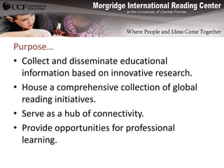 Purpose…
• Collect and disseminate educational
  information based on innovative research.
• House a comprehensive collection of global
  reading initiatives.
• Serve as a hub of connectivity.
• Provide opportunities for professional
  learning.
 