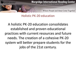 Holistic PK-20 education

  A holistic PK-20 education consolidates
    established and proven educational
practices with current resources and future
  needs. The creation of a cohesive PK-20
system will better prepare students for the
          jobs of the 21st century.
 