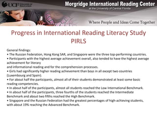 Progress in International Reading Literacy Study
                        PIRLS
General findings:
• The Russian Federation, Hong Kong SAR, and Singapore were the three top-performing countries.
• Participants with the highest average achievement overall, also tended to have the highest average
achievement for literary
and informational reading and for the comprehension processes.
• Girls had significantly higher reading achievement than boys in all except two countries
(Luxembourg and Spain).
• For about half the participants, almost all of their students demonstrated at least some basic
reading competencies.
• In about half of the participants, almost all students reached the Low International Benchmark.
• In about half of the participants, three fourths of the students reached the Intermediate
Benchmark and about two fifths reached the High Benchmark.
• Singapore and the Russian Federation had the greatest percentages of high-achieving students,
with about 19% reaching the Advanced Benchmark.
 