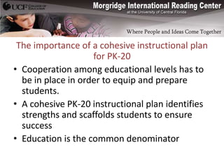 The importance of a cohesive instructional plan
                    for PK-20
• Cooperation among educational levels has to
  be in place in order to equip and prepare
  students.
• A cohesive PK-20 instructional plan identifies
  strengths and scaffolds students to ensure
  success
• Education is the common denominator
 