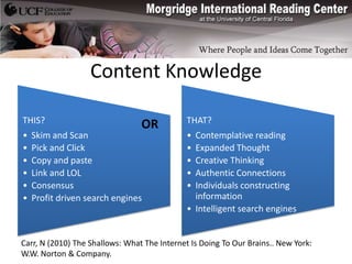 Content Knowledge

THIS?                            OR           THAT?
•   Skim and Scan                             • Contemplative reading
•   Pick and Click                            • Expanded Thought
•   Copy and paste                            • Creative Thinking
•   Link and LOL                              • Authentic Connections
•   Consensus                                 • Individuals constructing
•   Profit driven search engines                information
                                              • Intelligent search engines


Carr, N (2010) The Shallows: What The Internet Is Doing To Our Brains.. New York:
W.W. Norton & Company.
 