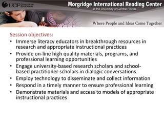 Session objectives:
• Immerse literacy educators in breakthrough resources in
  research and appropriate instructional practices
• Provide on-line high quality materials, programs, and
  professional learning opportunities
• Engage university-based research scholars and school-
  based practitioner scholars in dialogic conversations
• Employ technology to disseminate and collect information
• Respond in a timely manner to ensure professional learning
• Demonstrate materials and access to models of appropriate
  instructional practices
 