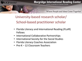 University-based research scholar/
 School-based practitioner scholar
• Florida Literacy and International Reading (FLaIR)
  Fellows
• International Collaborative Partnerships
• International Society for the Social Studies
• Florida Literacy Coaches Association
• Pre-K – 12 Classroom Teachers
 