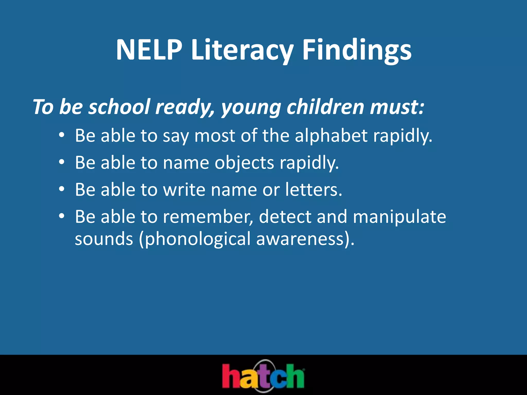NELP Literacy Findings
To be school ready, young children must:
• Be able to say most of the alphabet rapidly.
• Be able to name objects rapidly.
• Be able to write name or letters.
• Be able to remember, detect and manipulate
sounds (phonological awareness).
 
