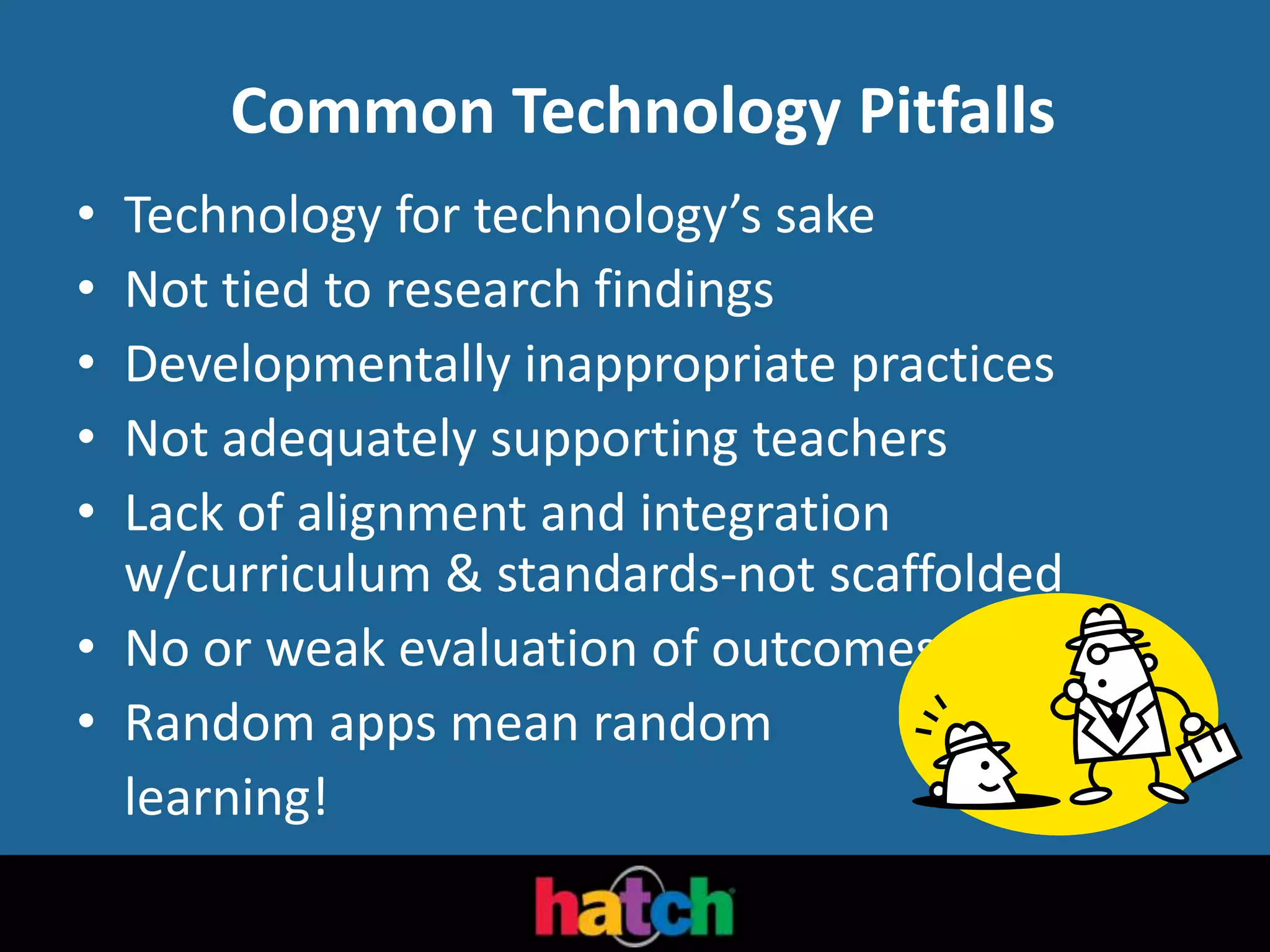 Common Technology Pitfalls
• Technology for technology’s sake
• Not tied to research findings
• Developmentally inappropriate practices
• Not adequately supporting teachers
• Lack of alignment and integration
w/curriculum & standards-not scaffolded
• No or weak evaluation of outcomes
• Random apps mean random
learning!
 