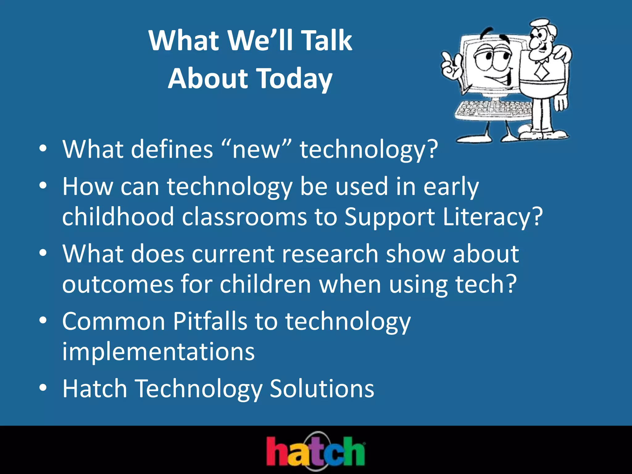 What We’ll Talk
About Today
• What defines “new” technology?
• How can technology be used in early
childhood classrooms to Support Literacy?
• What does current research show about
outcomes for children when using tech?
• Common Pitfalls to technology
implementations
• Hatch Technology Solutions
 