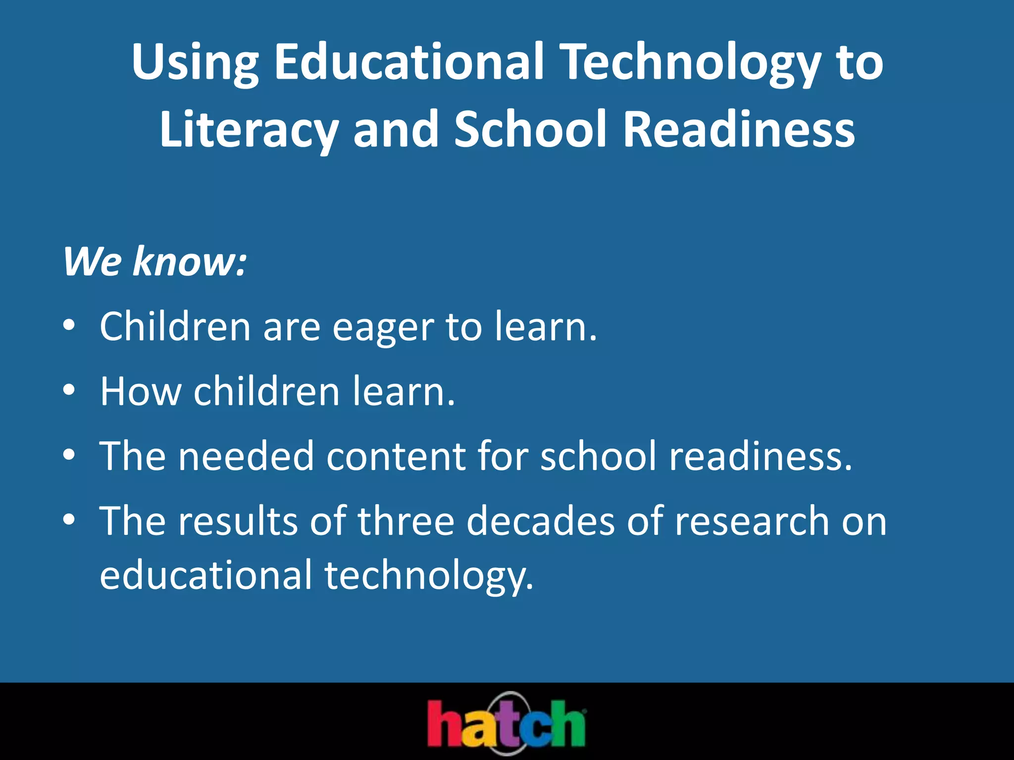 Using Educational Technology to
Literacy and School Readiness
We know:
• Children are eager to learn.
• How children learn.
• The needed content for school readiness.
• The results of three decades of research on
educational technology.
 