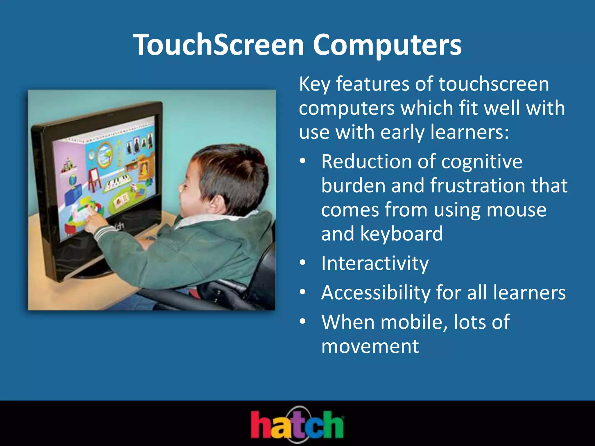 TouchScreen Computers
Key features of touchscreen
computers which fit well with
use with early learners:
• Reduction of cognitive
burden and frustration that
comes from using mouse
and keyboard
• Interactivity
• Accessibility for all learners
• When mobile, lots of
movement
 