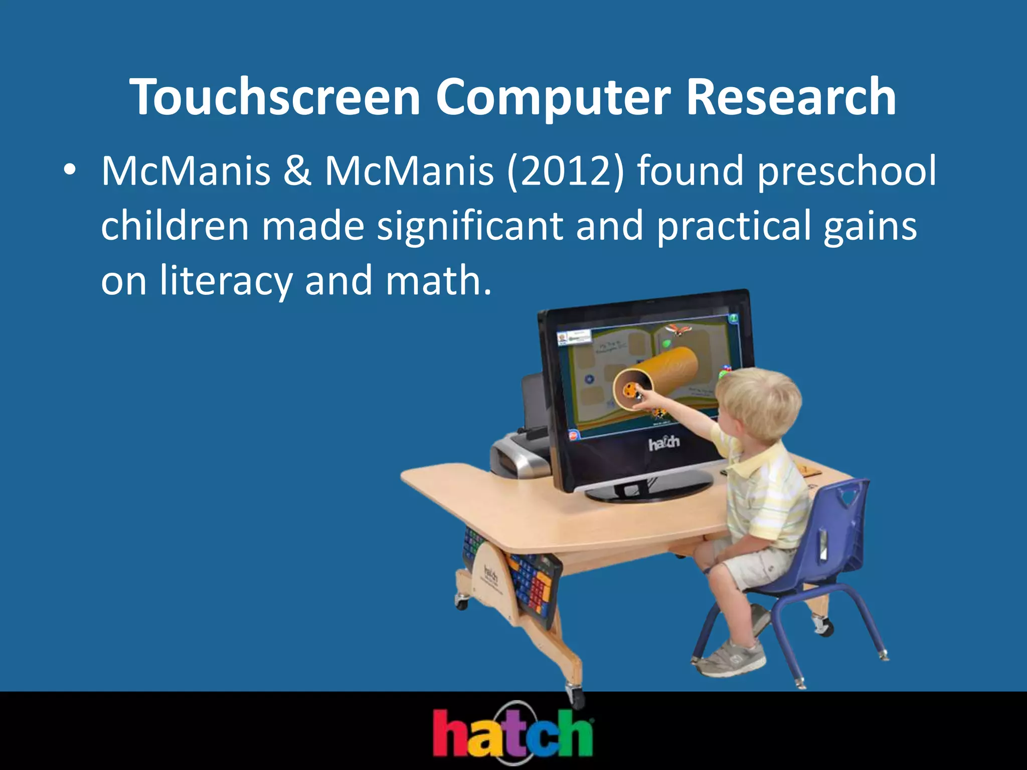 Touchscreen Computer Research
• McManis & McManis (2012) found preschool
children made significant and practical gains
on literacy and math.
 