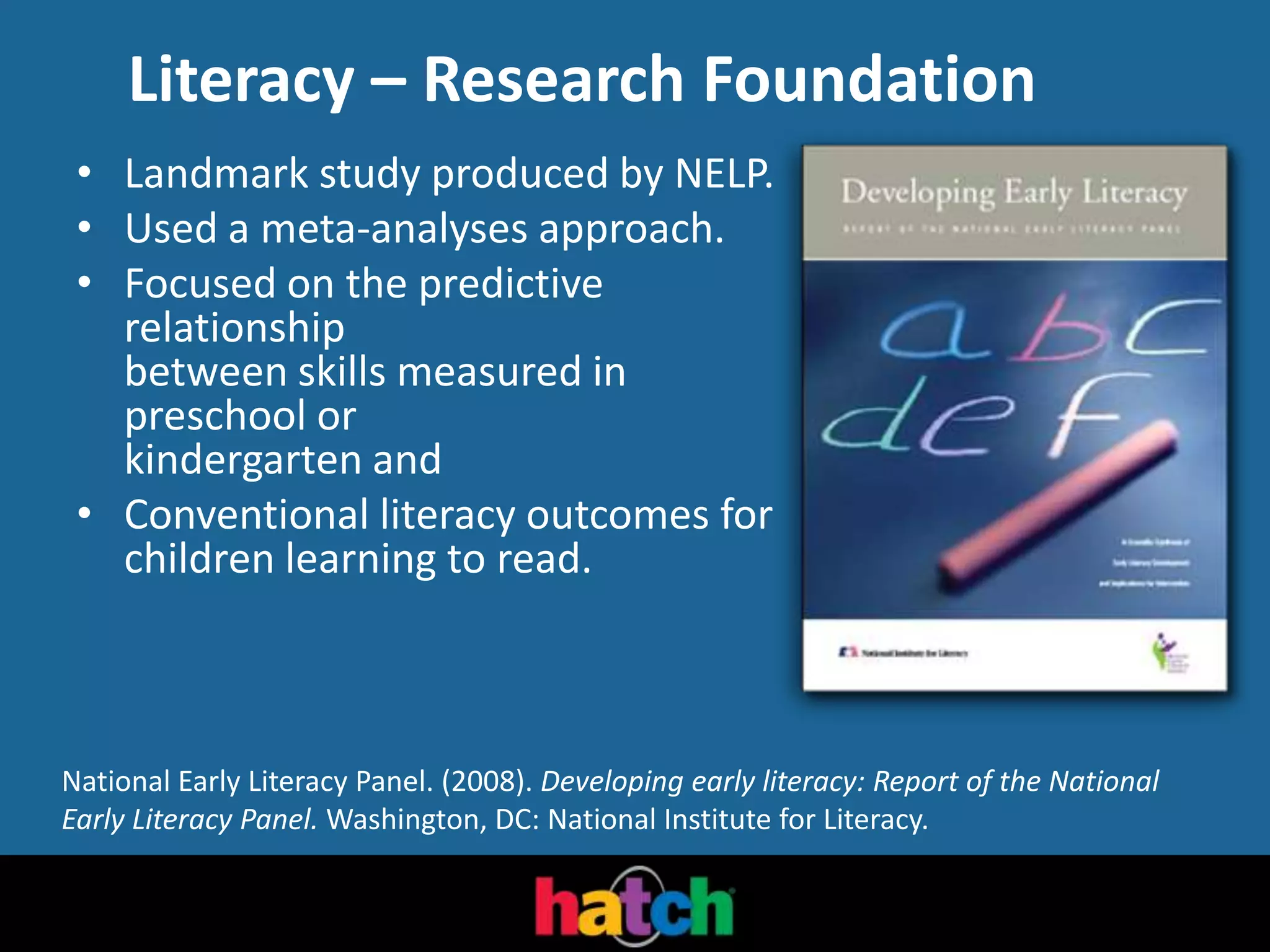 Literacy – Research Foundation
• Landmark study produced by NELP.
• Used a meta-analyses approach.
• Focused on the predictive
relationship
between skills measured in
preschool or
kindergarten and
• Conventional literacy outcomes for
children learning to read.
National Early Literacy Panel. (2008). Developing early literacy: Report of the National
Early Literacy Panel. Washington, DC: National Institute for Literacy.
 
