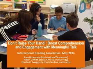 Don’t Raise Your Hand!: Boost Comprehension
and Engagement with Meaningful Talk
International Reading Association, May 2014
Amy Broemmel (University of Tennessee)
Robin Griffith (Texas Christian University)
Elizabeth Swaggerty (East Carolina University)
 