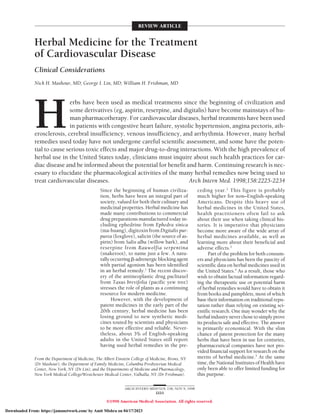 Herbal Medicine for the Treatment
of Cardiovascular Disease
Clinical Considerations
Nick H. Mashour, MD; George I. Lin, MD; William H. Frishman, MD
H
erbs have been used as medical treatments since the beginning of civilization and
some derivatives (eg, aspirin, reserpine, and digitalis) have become mainstays of hu-
man pharmacotherapy. For cardiovascular diseases, herbal treatments have been used
in patients with congestive heart failure, systolic hypertension, angina pectoris, ath-
erosclerosis, cerebral insufficiency, venous insufficiency, and arrhythmia. However, many herbal
remedies used today have not undergone careful scientific assessment, and some have the poten-
tial to cause serious toxic effects and major drug-to-drug interactions. With the high prevalence of
herbal use in the United States today, clinicians must inquire about such health practices for car-
diac disease and be informed about the potential for benefit and harm. Continuing research is nec-
essary to elucidate the pharmacological activities of the many herbal remedies now being used to
treat cardiovascular diseases. Arch Intern Med. 1998;158:2225-2234
Since the beginning of human civiliza-
tion, herbs have been an integral part of
society, valued for both their culinary and
medicinal properties. Herbal medicine has
made many contributions to commercial
drug preparations manufactured today in-
cluding ephedrine from Ephedra sinica
(ma-huang), digitoxin from Digitalis pur-
purea (foxglove), salicin (the source of as-
pirin) from Salix alba (willow bark), and
reserpine from Rauwolfia serpentina
(snakeroot), to name just a few. A natu-
rallyoccurringb-adrenergicblockingagent
with partial agonism has been identified
in an herbal remedy.1
The recent discov-
ery of the antineoplastic drug paclitaxel
from Taxus brevifolia (pacific yew tree)
stresses the role of plants as a continuing
resource for modern medicine.
However, with the development of
patent medicines in the early part of the
20th century, herbal medicine has been
losing ground to new synthetic medi-
cines touted by scientists and physicians
to be more effective and reliable. Never-
theless, about 3% of English-speaking
adults in the United States still report
having used herbal remedies in the pre-
ceding year.2
This figure is probably
much higher for non–English-speaking
Americans. Despite this heavy use of
herbal medicines in the United States,
health practitioners often fail to ask
about their use when taking clinical his-
tories. It is imperative that physicians
become more aware of the wide array of
herbal medicines available, as well as
learning more about their beneficial and
adverse effects.3
Part of the problem for both consum-
ers and physicians has been the paucity of
scientific data on herbal medicines used in
the United States.4
As a result, those who
wish to obtain factual information regard-
ing the therapeutic use or potential harm
of herbal remedies would have to obtain it
from books and pamphlets, most of which
base their information on traditional repu-
tation rather than relying on existing sci-
entific research. One may wonder why the
herbalindustryneverchosetosimplyprove
its products safe and effective. The answer
is primarily economical. With the slim
chance of patent protection for the many
herbs that have been in use for centuries,
pharmaceutical companies have not pro-
vided financial support for research on the
merits of herbal medicine.5
At the same
time, the National Institutes of Health have
only been able to offer limited funding for
this purpose.
From the Department of Medicine, The Albert Einstein College of Medicine, Bronx, NY
(Dr Mashour); the Department of Family Medicine, Columbia Presbyterian Medical
Center, New York, NY (Dr Lin); and the Departments of Medicine and Pharmacology,
New York Medical College/Westchester Medical Center, Valhalla, NY (Dr Frishman).
REVIEW ARTICLE
ARCH INTERN MED/VOL 158, NOV 9, 1998
2225
©1998 American Medical Association. All rights reserved.
Downloaded From: https://jamanetwork.com/ by Amit Mishra on 04/17/2023
 