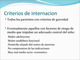 Criterios de internacion Todos los pacientes con criterios de gravedad Eventualmente aquellos con factores de riesgo de medio que impidan un adecuado control del niño:   Madre adolescente   Madre analfabeta funcional   Domicilio alejado del centro de atencion   No comprension de las indicaciones   Muy mal medio socio- economico 
