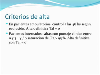 Criterios de alta En pacientes ambulatorios: control a las 48 hs según evolución. Alta definitiva Tal = 0 Pacientes internados : altas con puntaje clinico entre 0 y 3  y / o saturacion de O2 > 95 %. Alta definitiva con Tal = 0 