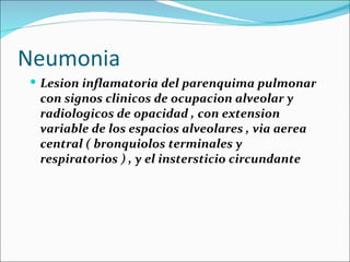 Neumonia Lesion inflamatoria del parenquima pulmonar con signos clinicos de ocupacion alveolar y radiologicos de opacidad , con extension variable de los espacios alveolares , via aerea central ( bronquiolos terminales y respiratorios ) , y el instersticio circundante 