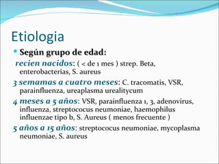 Etiologia Según grupo de edad: recien nacidos :  ( < de 1 mes ) strep. Beta, enterobacterias, S. aureus 3 semamas a cuatro meses :  C. tracomatis, VSR, parainfluenza, ureaplasma urealitycum 4 meses a 5 años :   VSR, parainfluenza 1, 3, adenovirus, influenza, streptococus neumoniae, haemophilus influenzae tipo b, S. Aureus ( menos frecuente ) 5 años a 15 años :   streptococus neumoniae, mycoplasma neumoniae, S. aureus 
