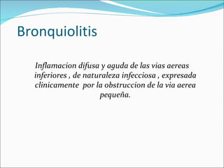 Bronquiolitis Inflamacion difusa y aguda de las vias aereas inferiores , de naturaleza infecciosa , expresada clinicamente  por la obstruccion de la via aerea pequeña. 