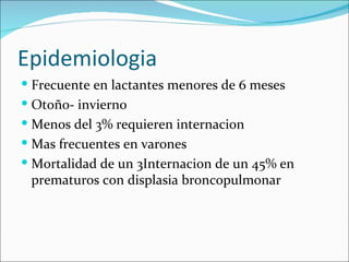 Epidemiologia Frecuente en lactantes menores de 6 meses Otoño- invierno Menos del 3% requieren internacion  Mas frecuentes en varones Mortalidad de un 3Internacion de un 45% en prematuros con displasia broncopulmonar 