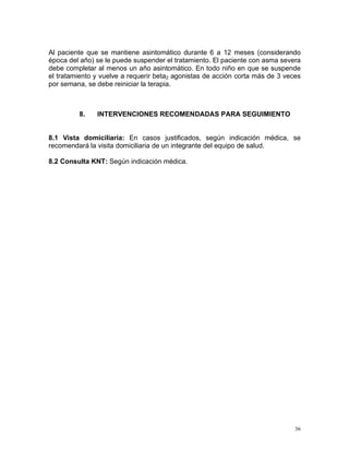 Al paciente que se mantiene asintomático durante 6 a 12 meses (considerando
época del año) se le puede suspender el tratamiento. El paciente con asma severa
debe completar al menos un año asintomático. En todo niño en que se suspende
el tratamiento y vuelve a requerir beta2 agonistas de acción corta más de 3 veces
por semana, se debe reiniciar la terapia.



         8.    INTERVENCIONES RECOMENDADAS PARA SEGUIMIENTO


8.1 Vista domiciliaria: En casos justificados, según indicación médica, se
recomendará la visita domiciliaria de un integrante del equipo de salud.

8.2 Consulta KNT: Según indicación médica.




                                                                               36
 