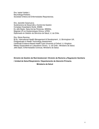 Dra. Isabel Valdés I.
Neumóloga-Pediatra.
Sociedad Chilena de Enfermedades Respiratorias.


Dra. Jeanette Casanueva.
Subdirectora de Desarrollo y Control de Gestión
Complejo Hospitalario Norte, SSMN.
Ex Jefe Depto. Salud de las Personas, MINSAL.
Magíster (P) en Epidemiología Clínica, UFRO.
Diplomado en Gestión de Servicios de Salud, U. de Chile.

Dra. Gloria Ramírez.
M.Sc. International Health Management & Development , U. Birmingham UK.
Postgraduate in Health Technology Assessment
Certificate Evidence Based Health Care University of Oxford, U. Kingdom.
Médico Especialista en Laboratorio Clínico, U. de Chile - Ministerio de Salud.
Jefe Depto. Enfermedades Crónicas, Ministerio de Salud.




División de Gestión de Red Asistencial / División de Rectoría y Regulación Sanitaria
/ Unidad de Salud Respiratoria / Departamento de Atención Primaria.
                             Ministerio de Salud




                                                                                   4
 