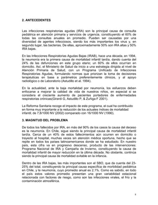2. ANTECEDENTES


Las infecciones respiratorias agudas (IRA) son la principal causa de consulta
pediátrica en atención primaria y servicios de urgencia, constituyendo el 60% de
todas las consultas anuales en promedio. Pueden ser causadas por una
diversidad de agentes infecciosos, siendo los más importantes los virus y, en
segundo lugar, las bacterias. De ellas, aproximadamente 50% son IRA altas y 50%
IRA bajas.

En las Infecciones Respiratorias Agudas Bajas (IRAB), hace una década, en 1994,
la neumonía era la primera causa de mortalidad infantil tardía, dando cuenta del
24% de las defunciones en este grupo etario; un 60% de ellos ocurrían en
domicilio. Así, el Ministerio de Salud da inicio a una estrategia dirigida al nivel de
Atención Primaria de Salud, con un Programa Unificado de Infecciones
Respiratorias Agudas, formulando normas que priorizan la toma de decisiones
terapéuticas en base a parámetros preferentemente clínicos, y al apoyo
radiológico o de Laboratorio (Astudillo et al. 1994).

En la actualidad, ante la baja mortalidad por neumonía, los esfuerzos deben
enfocarse a mejorar la calidad de vida de nuestros niños, en especial si se
considera el creciente aumento de pacientes portadores de enfermedades
respiratorias crónicas(Girardi G, Astudillo P, & Zuñiga F 2001).

La Reforma Sanitaria recoge el impacto de este programa, el cual ha contribuido
en forma muy importante a la reducción de los actuales índices de mortalidad
infantil, de 7,8/1000 NV (2002) comparado con 16/1000 NV (1990).

3. MAGNITUD DEL PROBLEMA

De todos los fallecidos por IRA, en más del 90% de los casos la causa del deceso
es la neumonía. En Chile, sigue siendo la principal causa de mortalidad infantil
tardía. Cerca de un 40% de estos fallecimientos aún ocurren en domicilio o
trayecto al hospital, muchas veces sin atención médica oportuna, hecho que se
repite en todos los países latinoamericanos donde se ha estudiado. En nuestro
país, esta cifra va en progresivo descenso, producto de las intervenciones:
Programa Nacional de IRA y Campaña de Invierno, constituyendo la causa de
mortalidad infantil de mayor reducción en la última década. No obstante, continúa
siendo la principal causa de mortalidad evitable en la infancia.

Dentro de las IRA bajas, las más importantes son el SBO, que da cuenta del 23-
25% del total, constituyendo la principal causa específica de morbilidad pediátrica
en Chile, y la neumonía, cuyo promedio anual es 2,1%. Como es sabido, en todo
el país estos valores promedio presentan una gran variabilidad estacional
relacionada con factores de riesgo, como son las infecciones virales, el frío y la
contaminación atmosférica.



                                                                                     8
 
