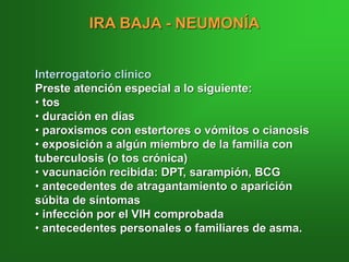 IRA BAJA - NEUMONÍA
Interrogatorio clínico
Preste atención especial a lo siguiente:
• tos
• duración en días
• paroxismos con estertores o vómitos o cianosis
• exposición a algún miembro de la familia con
tuberculosis (o tos crónica)
• vacunación recibida: DPT, sarampión, BCG
• antecedentes de atragantamiento o aparición
súbita de síntomas
• infección por el VIH comprobada
• antecedentes personales o familiares de asma.
 
