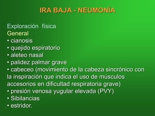 IRA BAJA - NEUMONÍA
Exploración física
General
• cianosis
• quejido espiratorio
• aleteo nasal
• palidez palmar grave
• cabeceo (movimiento de la cabeza sincrónico con
la inspiración que indica el uso de músculos
accesorios en dificultad respiratoria grave)
• presión venosa yugular elevada (PVY)
• Sibilancias
• estridor.
 