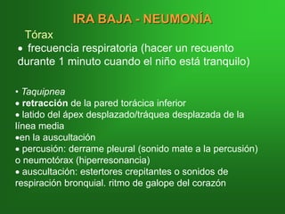 IRA BAJA - NEUMONÍA
Tórax
• frecuencia respiratoria (hacer un recuento
durante 1 minuto cuando el niño está tranquilo)
• Taquipnea
• retracción de la pared torácica inferior
• latido del ápex desplazado/tráquea desplazada de la
línea media
•en la auscultación
• percusión: derrame pleural (sonido mate a la percusión)
o neumotórax (hiperresonancia)
• auscultación: estertores crepitantes o sonidos de
respiración bronquial. ritmo de galope del corazón
 