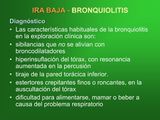 Diagnóstico
• Las características habituales de la bronquiolitis
en la exploración clínica son:
• sibilancias que no se alivian con
broncodilatadores
• hiperinsuflación del tórax, con resonancia
aumentada en la percusión
• tiraje de la pared torácica inferior.
• estertores crepitantes finos o roncantes, en la
auscultación del tórax
• dificultad para alimentarse, mamar o beber a
causa del problema respiratorio
IRA BAJA - BRONQUIOLITIS
 