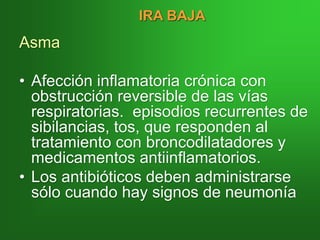Asma
• Afección inflamatoria crónica con
obstrucción reversible de las vías
respiratorias. episodios recurrentes de
sibilancias, tos, que responden al
tratamiento con broncodilatadores y
medicamentos antiinflamatorios.
• Los antibióticos deben administrarse
sólo cuando hay signos de neumonía
IRA BAJA
 
