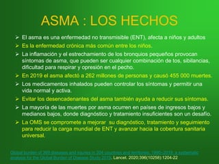 ASMA : LOS HECHOS
➢ El asma es una enfermedad no transmisible (ENT), afecta a niños y adultos
➢ Es la enfermedad crónica más común entre los niños.
➢ La inflamación y el estrechamiento de los bronquios pequeños provocan
síntomas de asma, que pueden ser cualquier combinación de tos, sibilancias,
dificultad para respirar y opresión en el pecho.
➢ En 2019 el asma afectó a 262 millones de personas y causó 455 000 muertes.
➢ Los medicamentos inhalados pueden controlar los síntomas y permitir una
vida normal y activa.
➢ Evitar los desencadenantes del asma también ayuda a reducir sus síntomas.
➢ La mayoría de las muertes por asma ocurren en países de ingresos bajos y
medianos bajos, donde diagnóstico y tratamiento insuficientes son un desafío.
➢ La OMS se compromete a mejorar su diagnóstico, tratamiento y seguimiento
para reducir la carga mundial de ENT y avanzar hacia la cobertura sanitaria
universal.
Global burden of 369 diseases and injuries in 204 countries and territories, 1990–2019: a systematic
analysis for the Global Burden of Disease Study 2019. Lancet. 2020;396(10258):1204-22
 