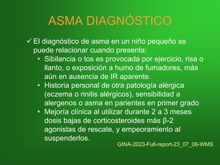 ASMA DIAGNÓSTICO
✓ El diagnóstico de asma en un niño pequeño se
puede relacionar cuando presenta:
• Sibilancia o tos es provocada por ejercicio, risa o
llanto, o exposición a humo de fumadores, más
aún en ausencia de IR aparente.
• Historia personal de otra patología alérgica
(eczema o rinitis alérgicos), sensibilidad a
alergenos o asma en parientes en primer grado
• Mejoría clínica al utilizar durante 2 a 3 meses
dosis bajas de corticosteroides más β-2
agonistas de rescate, y empeoramiento al
suspenderlos.
GINA-2023-Full-report-23_07_06-WMS
 