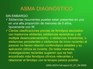 ASMA DIAGNÓSTICO
SIN EMBARGO:
✓ Sibilancias recurrentes pueden estar presentes en una
en una alta proporción de menores de 5 años,
típicamente con IR.
✓ Ciertas clasificaciones previas de fenotipos asociados
con trastornos sibilantes (sibilancias episódicas o de
múltiple desencadenamiento; o sibilancias transitorias, o
sibilancias persistentes o sibilancias de inicio reciente) al
parecer no tienen relación confenotipos estables y su
aplicación clínica es incierta. De todas maneras,
investigaciones recientes sugieren que se han
encontrado más fenotipos clínicos relevantes y
relacionar el fenotipo con la terapia parece posible.
GINA-2023-Full-report-23_07_06-WMS
 