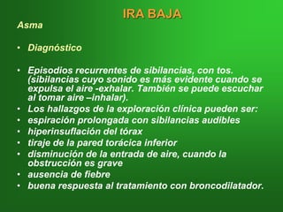 Asma
• Diagnóstico
• Episodios recurrentes de sibilancias, con tos.
(sibilancias cuyo sonido es más evidente cuando se
expulsa el aire -exhalar. También se puede escuchar
al tomar aire –inhalar).
• Los hallazgos de la exploración clínica pueden ser:
• espiración prolongada con sibilancias audibles
• hiperinsuflación del tórax
• tiraje de la pared torácica inferior
• disminución de la entrada de aire, cuando la
obstrucción es grave
• ausencia de fiebre
• buena respuesta al tratamiento con broncodilatador.
IRA BAJA
 