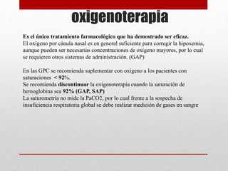 oxigenoterapia
Es el único tratamiento farmacológico que ha demostrado ser eficaz.
El oxígeno por cánula nasal es en general suficiente para corregir la hipoxemia,
aunque pueden ser necesarias concentraciones de oxígeno mayores, por lo cual
se requieren otros sistemas de administración. (GAP)
En las GPC se recomienda suplementar con oxígeno a los pacientes con
saturaciones < 92%.
Se recomienda discontinuar la oxigenoterapia cuando la saturación de
hemoglobina sea 92% (GAP, SAP)
La saturometría no mide la PaCO2, por lo cual frente a la sospecha de
insuficiencia respiratoria global se debe realizar medición de gases en sangre
 