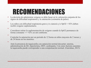 RECOMENDACIONES
• La decisión de administrar oxígeno se debe basar en la valoración conjunta de los
signos de dificultad respiratoria y la saturación (oximetría de pulso)
•
Los niños con dificultad respiratoria grave y/o cianosis y/o SpO2 < 92% deben
recibir oxígeno suplementario.
•
Considerar retirar la suplementación de oxígeno cuando la SpO2 permanece de
forma constante >/= 92% en aire ambiente.
•
Controlar la saturación por un periodo de 12 horas en niños mayores de 2 meses y
de 24 horas en los menores.
•
Ante la presencia de taquicardia con saturación normal descartar: anemia,
administración de B2, hipertermia, DHT, cardiopatía. Con estos factores ausentes
la taquicardia puede corresponder a una compensación normal. (Garrahan, 2015)
 
