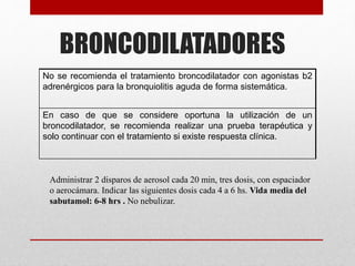 BRONCODILATADORES
No se recomienda el tratamiento broncodilatador con agonistas b2
adrenérgicos para la bronquiolitis aguda de forma sistemática.
En caso de que se considere oportuna la utilización de un
broncodilatador, se recomienda realizar una prueba terapéutica y
solo continuar con el tratamiento si existe respuesta clínica.
Administrar 2 disparos de aerosol cada 20 min, tres dosis, con espaciador
o aerocámara. Indicar las siguientes dosis cada 4 a 6 hs. Vida media del
sabutamol: 6-8 hrs . No nebulizar.
 