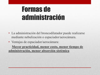 Formas de
administración
• La administración del broncodilatador puede realizarse
mediante nebulización o espaciador/aerocámara.
• Ventajas de espaciador/aerocámara:
Mayor practicidad, menor costo, menor tiempo de
administración, menor absorción sistémica
 
