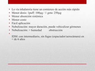 • La vía inhalatoria tiene un comienzo de acción más rápido
• Menor dosis: 1puff: 100µg / 1 gota: 250µg
• Menor absorción sistémica
• Menor costo
• Fácil aplicación
• Nebulización: mayor duración, puede vehiculizar gérmenes
• Nebulización: > humedad obstrucción
•
IDM: con intermediario, sin fugas (espaciador/aerocámara) en
< de 6 años
 