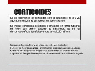 CORTICOIDES
No se recomienda los corticoides para el tratamiento de la BQL
aguda, en ninguna de sus formas de administración.
No indicar corticoides sistémicos o inhalados en forma rutinaria
en niños con primer episodio de sibilancias. No se ha
demostrado efecto beneficioso sobre la evolución clínica.
Su uso puede considerarse en situaciones clínicas puntuales:
Factores de riesgo para asma (antecedentes familiares, eczemas, alergias)
Claudicación respiratoria progresiva a pesar de tto. de sostén adecuado
Se puede realizar prueba terapéutica, discontinuar si no se evidencia mejoría.
 