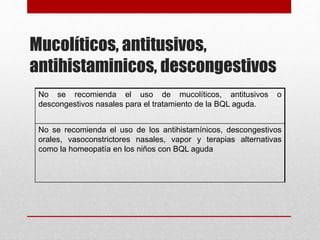 Mucolíticos, antitusivos,
antihistaminicos, descongestivos
No se recomienda el uso de mucolíticos, antitusivos o
descongestivos nasales para el tratamiento de la BQL aguda.
No se recomienda el uso de los antihistamínicos, descongestivos
orales, vasoconstrictores nasales, vapor y terapias alternativas
como la homeopatía en los niños con BQL aguda
 
