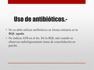 Uso de antibióticos.-
• No se debe utilizar antibióticos en forma rutinaria en la
BQL aguda.
• No indicar ATB en el tto. De la BQL aún cuando se
observen radiológicamente áreas de consolidación en
parche.
 