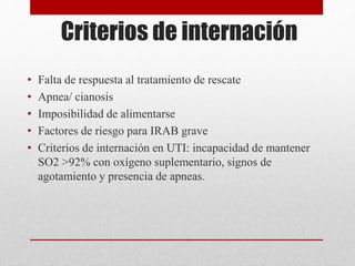 Criterios de internación
• Falta de respuesta al tratamiento de rescate
• Apnea/ cianosis
• Imposibilidad de alimentarse
• Factores de riesgo para IRAB grave
• Criterios de internación en UTI: incapacidad de mantener
SO2 >92% con oxígeno suplementario, signos de
agotamiento y presencia de apneas.
 