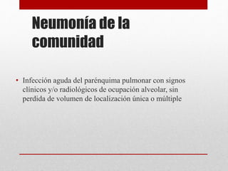 Neumonía de la
comunidad
• Infección aguda del parénquima pulmonar con signos
clínicos y/o radiológicos de ocupación alveolar, sin
perdida de volumen de localización única o múltiple
 