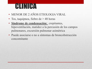 CLINICA
• MENOR DE 2 AÑOS ETIOLOGIA VIRAL
• Tos, taquipnea, fiebre de > 48 horas
• Síndrome de condensación: crepitantes,
hipoventilación, matidez a la percusión de los campos
pulmonares, excursión pulmonar asimétrica
• Puede asociarse o no a síntomas de broncobstrucción
concomitante
 