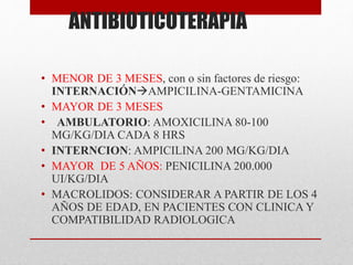 ANTIBIOTICOTERAPIA
• MENOR DE 3 MESES, con o sin factores de riesgo:
INTERNACIÓNAMPICILINA-GENTAMICINA
• MAYOR DE 3 MESES
• AMBULATORIO: AMOXICILINA 80-100
MG/KG/DIA CADA 8 HRS
• INTERNCION: AMPICILINA 200 MG/KG/DIA
• MAYOR DE 5 AÑOS: PENICILINA 200.000
UI/KG/DIA
• MACROLIDOS: CONSIDERAR A PARTIR DE LOS 4
AÑOS DE EDAD, EN PACIENTES CON CLINICA Y
COMPATIBILIDAD RADIOLOGICA
 